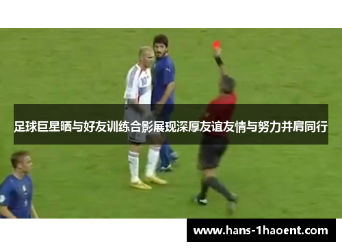 足球巨星晒与好友训练合影展现深厚友谊友情与努力并肩同行