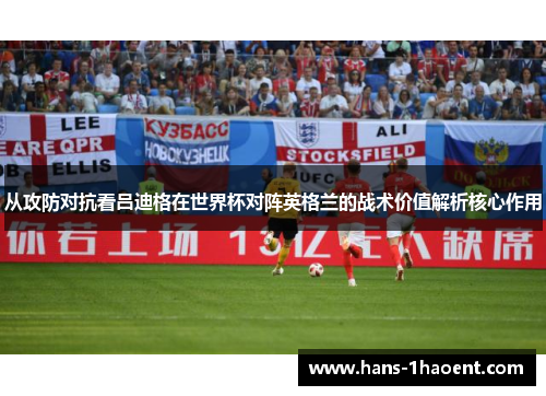 从攻防对抗看吕迪格在世界杯对阵英格兰的战术价值解析核心作用